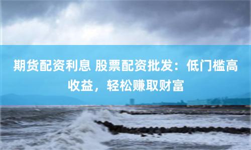 期货配资利息 股票配资批发：低门槛高收益，轻松赚取财富