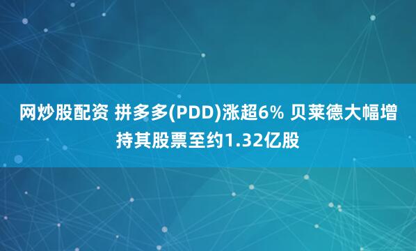 网炒股配资 拼多多(PDD)涨超6% 贝莱德大幅增持其股票至约1.32亿股