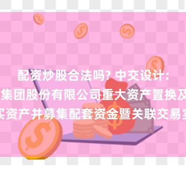 配资炒股合法吗? 中交设计: 中交设计咨询集团股份有限公司重大资产置换及发行股份购买资产并募集配套资金暨关联交易实施情况暨新增股份上市公告书内容摘要