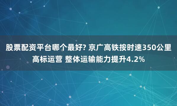 股票配资平台哪个最好? 京广高铁按时速350公里高标运营 整体运输能力提升4.2%