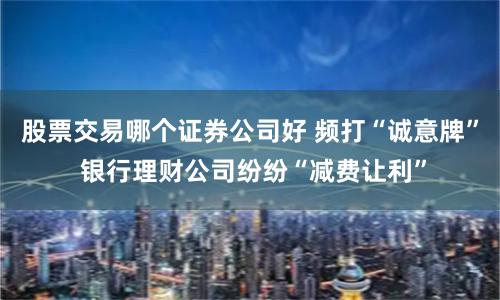 股票交易哪个证券公司好 频打“诚意牌” 银行理财公司纷纷“减费让利”