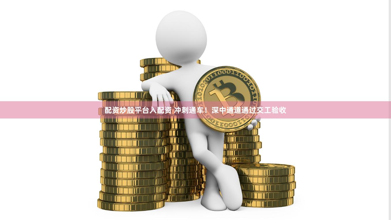 配资炒股平台入配资 冲刺通车！深中通道通过交工验收