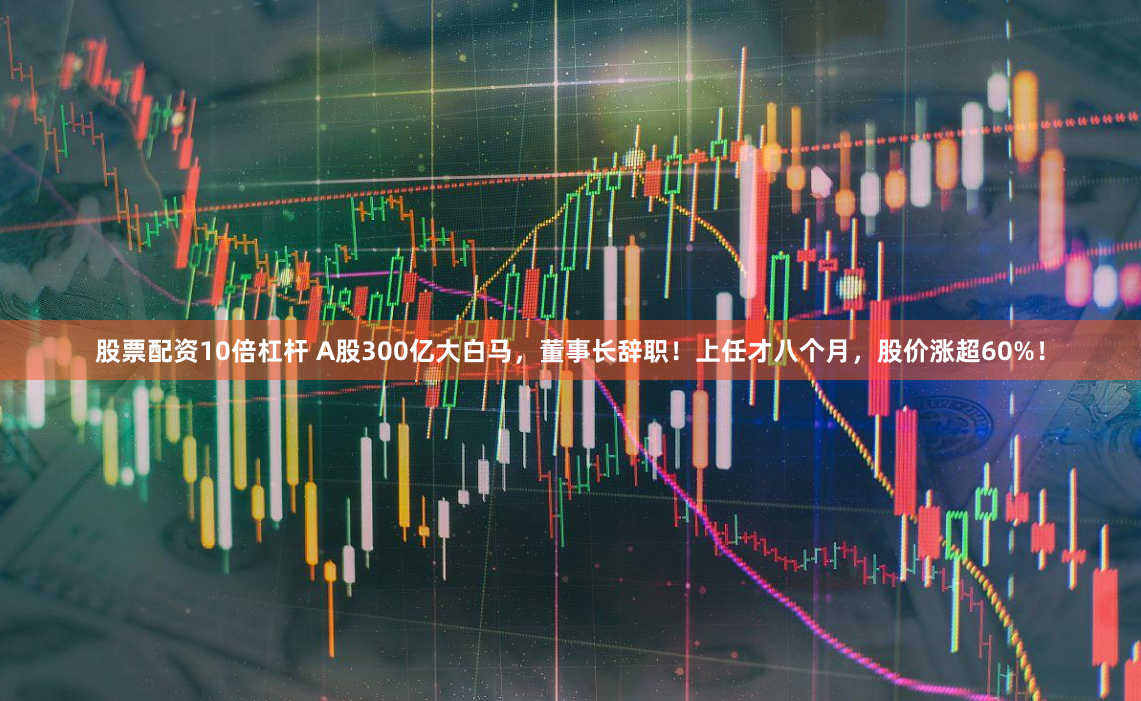 股票配资10倍杠杆 A股300亿大白马，董事长辞职！上任才八个月，股价涨超60%！
