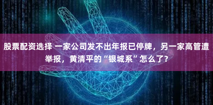 股票配资选择 一家公司发不出年报已停牌，另一家高管遭举报，黄清平的“银城系”怎么了？