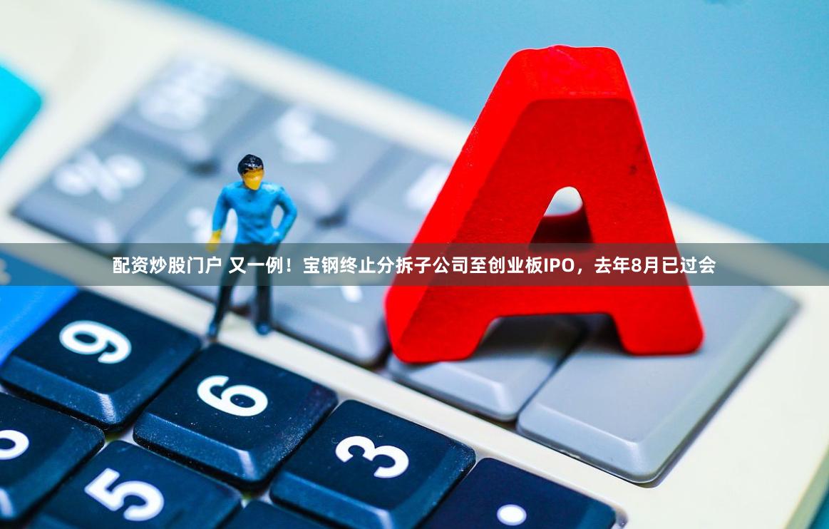配资炒股门户 又一例！宝钢终止分拆子公司至创业板IPO，去年8月已过会