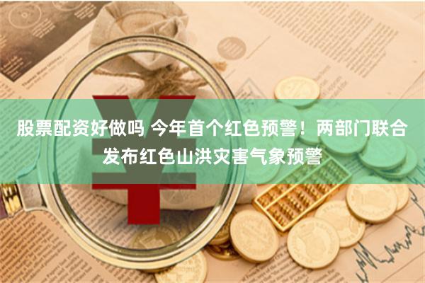 股票配资好做吗 今年首个红色预警！两部门联合发布红色山洪灾害气象预警