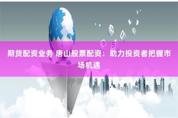 期货配资业务 唐山股票配资：助力投资者把握市场机遇