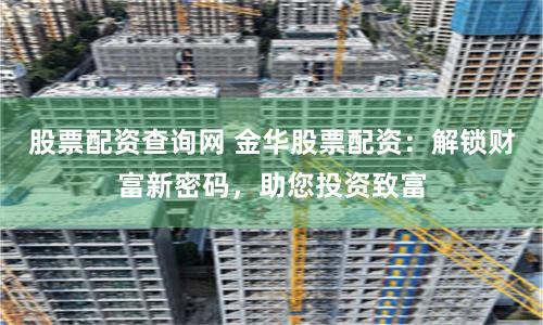 股票配资查询网 金华股票配资：解锁财富新密码，助您投资致富