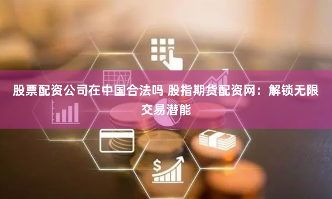 股票配资公司在中国合法吗 股指期货配资网:解锁无限交易潜能