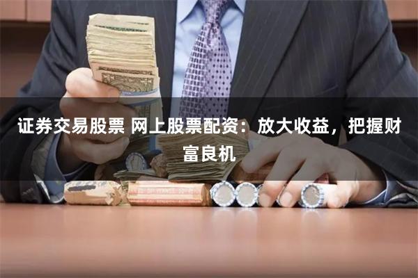 证券交易股票 网上股票配资：放大收益，把握财富良机
