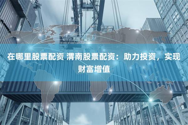 在哪里股票配资 渭南股票配资：助力投资，实现财富增值