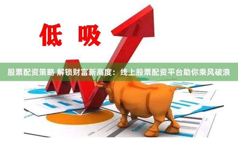 股票配资策略 解锁财富新高度：线上股票配资平台助你乘风破浪