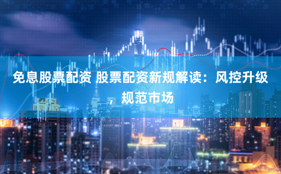 免息股票配资 股票配资新规解读：风控升级，规范市场