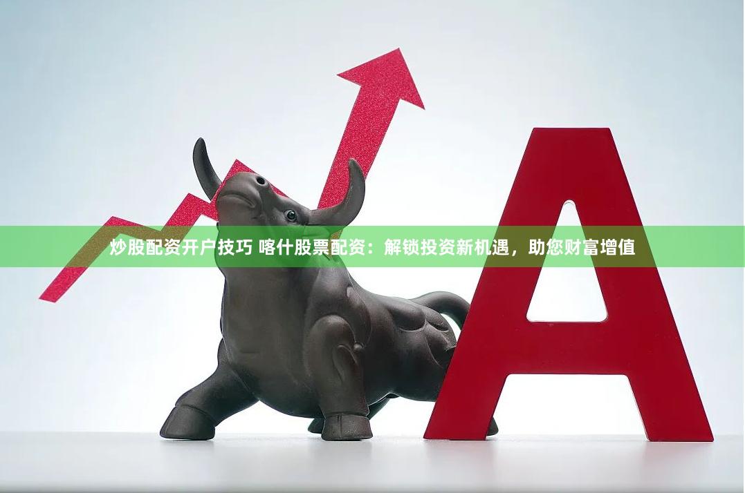 炒股配资开户技巧 喀什股票配资：解锁投资新机遇，助您财富增值