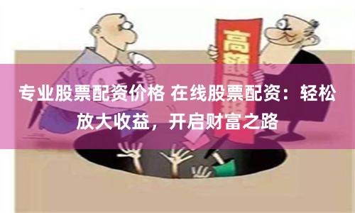 专业股票配资价格 在线股票配资：轻松放大收益，开启财富之路