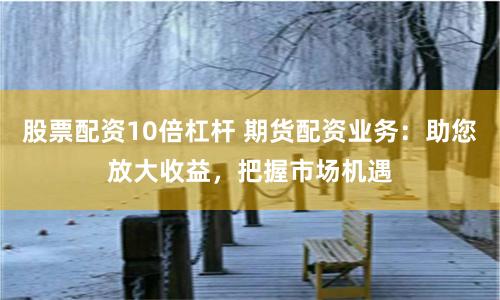 股票配资10倍杠杆 期货配资业务：助您放大收益，把握市场机遇