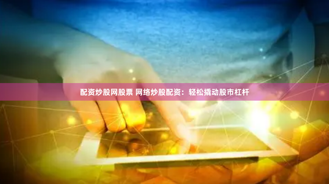 配资炒股网股票 网络炒股配资：轻松撬动股市杠杆