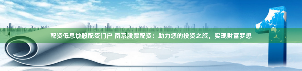 配资低息炒股配资门户 南京股票配资:助力您的投资之旅,实现财富梦想