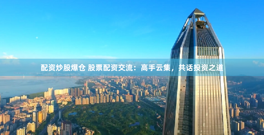配资炒股爆仓 股票配资交流：高手云集，共话投资之道