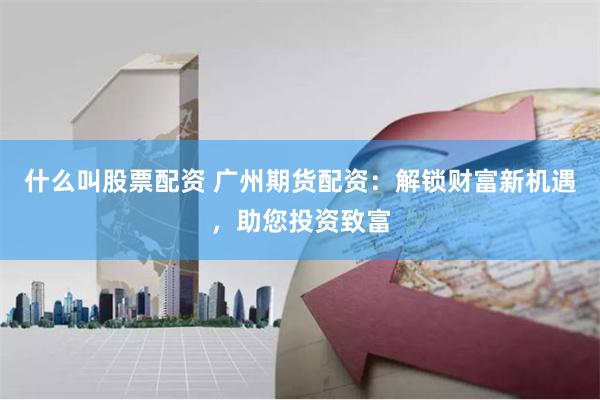 什么叫股票配资 广州期货配资：解锁财富新机遇，助您投资致富
