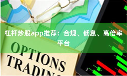 杠杆炒股app推荐：合规、低息、高倍率平台