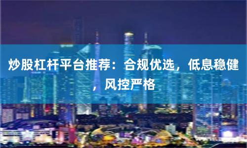 炒股杠杆平台推荐：合规优选，低息稳健，风控严格